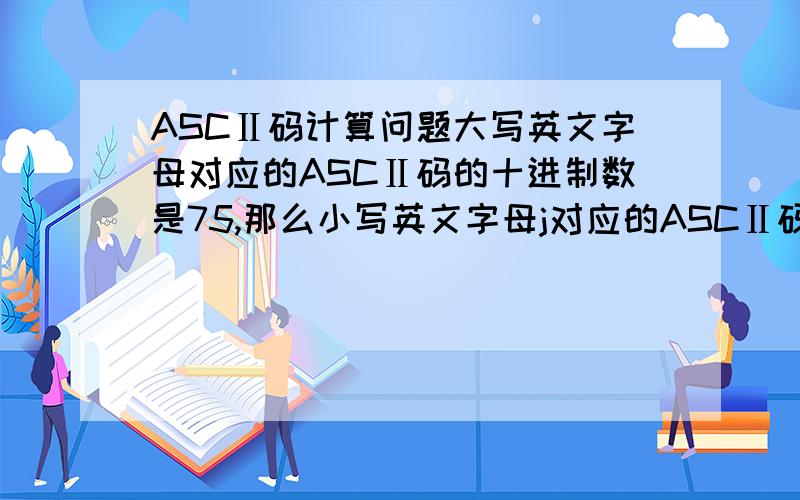 ASCⅡ码计算问题大写英文字母对应的ASCⅡ码的十进制数是75,那么小写英文字母j对应的ASCⅡ码的十进制是多少?具体怎