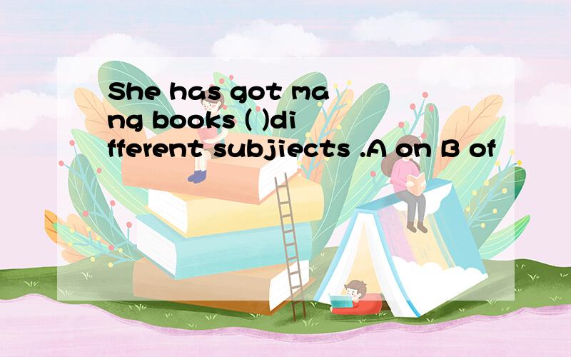 She has got mang books ( )different subjiects .A on B of