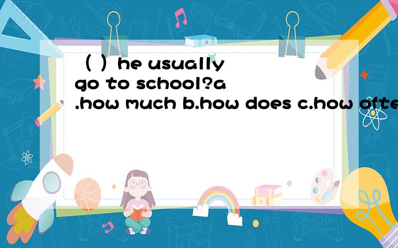 （ ）he usually go to school?a.how much b.how does c.how often