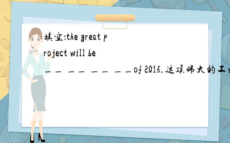 填空：the great project will be__ __ __ __of 2015.这项伟大的工程将于2015