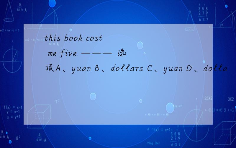this book cost me five ——— 选项A、yuan B、dollars C、yuan D、dolla