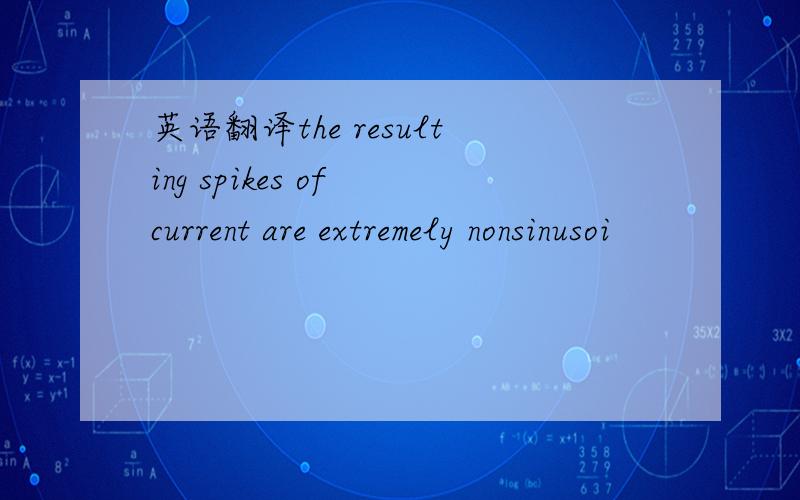 英语翻译the resulting spikes of current are extremely nonsinusoi