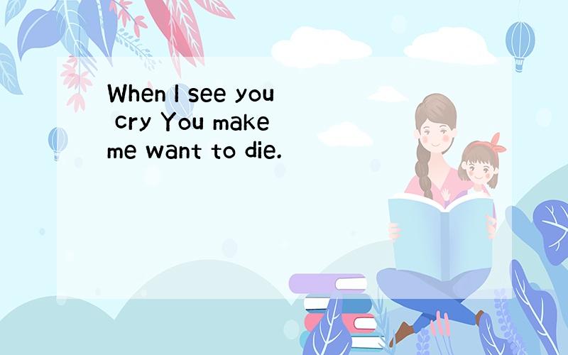 When I see you cry You make me want to die.