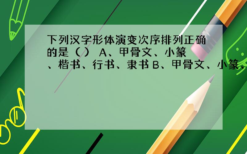 下列汉字形体演变次序排列正确的是（ ） A、甲骨文、小篆、楷书、行书、隶书 B、甲骨文、小篆、隶书、楷书