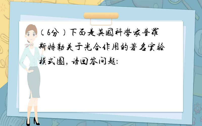 （6分）下面是英国科学家普罗斯特勒关于光合作用的著名实验模式图，请回答问题：