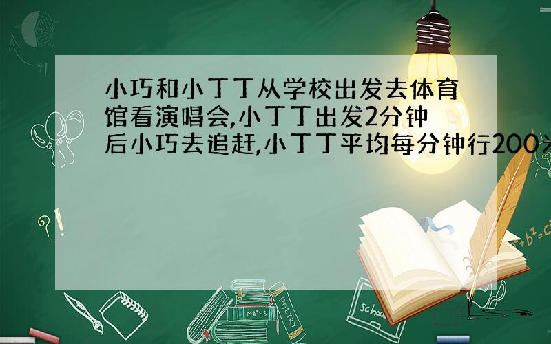 小巧和小丁丁从学校出发去体育馆看演唱会,小丁丁出发2分钟后小巧去追赶,小丁丁平均每分钟行200米,小巧平均每分钟行220