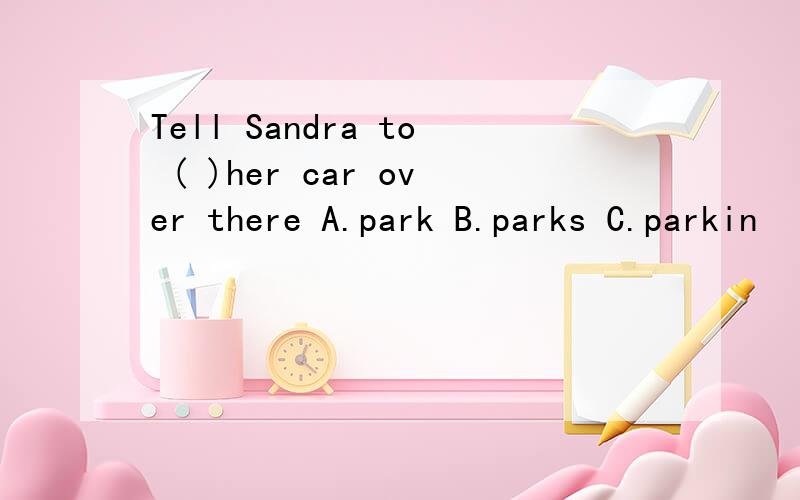 Tell Sandra to ( )her car over there A.park B.parks C.parkin