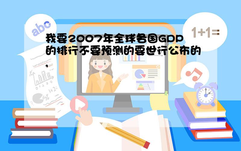 我要2007年全球各国GDP的排行不要预测的要世行公布的,