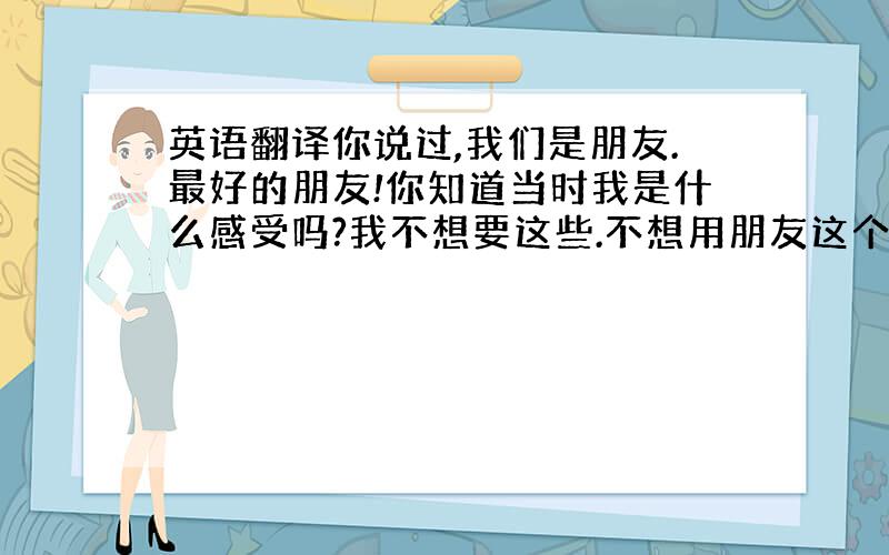 英语翻译你说过,我们是朋友.最好的朋友!你知道当时我是什么感受吗?我不想要这些.不想用朋友这个角度来关心你,呵护你...