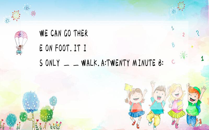 WE CAN GO THERE ON FOOT.IT IS ONLY __WALK.A:TWENTY MINUTE B: