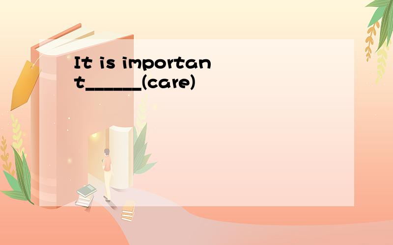 It is important______(care)