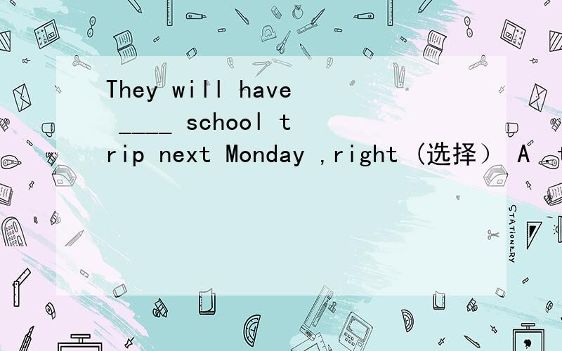 They will have ____ school trip next Monday ,right (选择） A .t