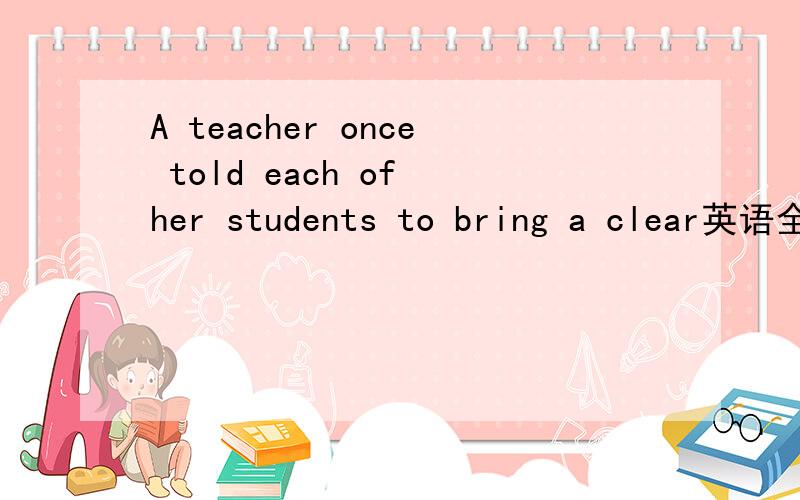 A teacher once told each of her students to bring a clear英语全