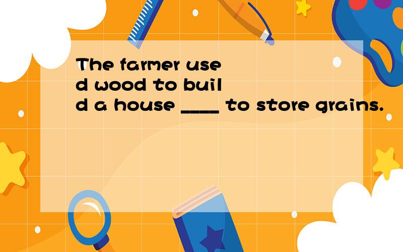 The farmer used wood to build a house ____ to store grains.
