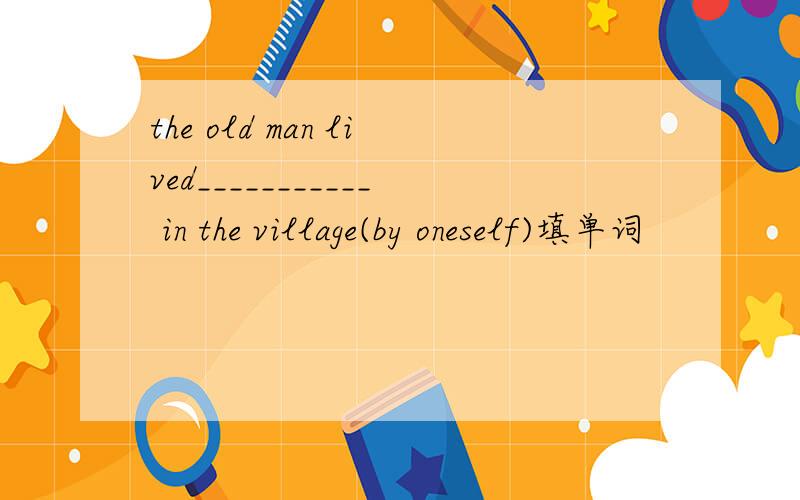 the old man lived___________ in the village(by oneself)填单词