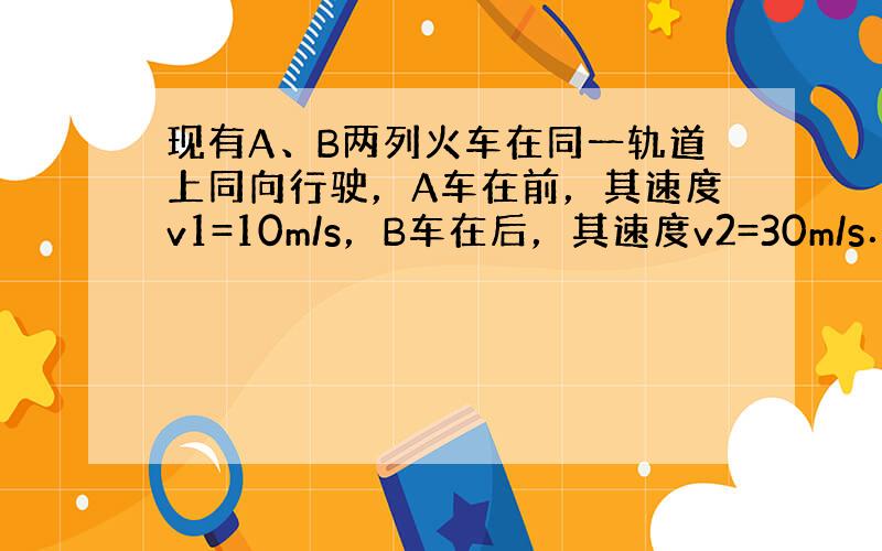 现有A、B两列火车在同一轨道上同向行驶，A车在前，其速度v1=10m/s，B车在后，其速度v2=30m/s．因大雾能见度