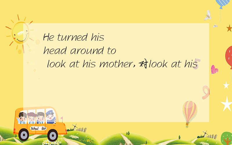 He turned his head around to look at his mother,对look at his