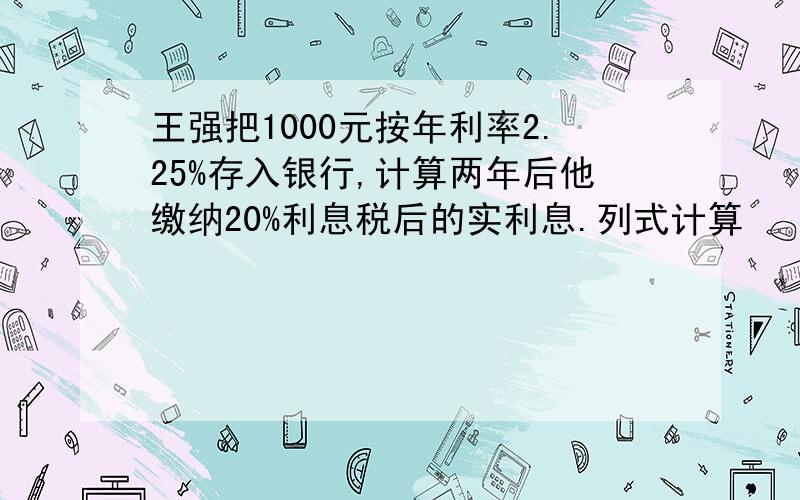 王强把1000元按年利率2.25%存入银行,计算两年后他缴纳20%利息税后的实利息.列式计算