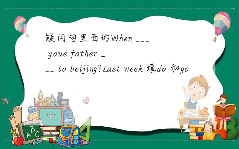 疑问句里面的When ___ youe father ___ to beijing?Last week 填do 和go