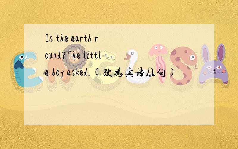 Is the earth round?The little boy asked.(改为宾语从句)