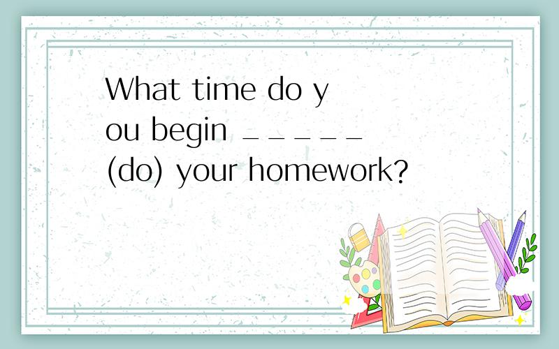 What time do you begin _____(do) your homework?