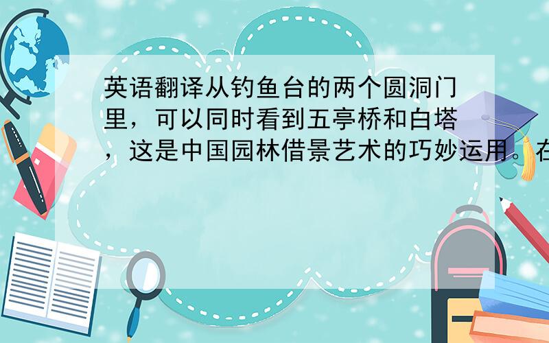 英语翻译从钓鱼台的两个圆洞门里，可以同时看到五亭桥和白塔，这是中国园林借景艺术的巧妙运用。在瘦西湖游玩的客人，没有不在钓