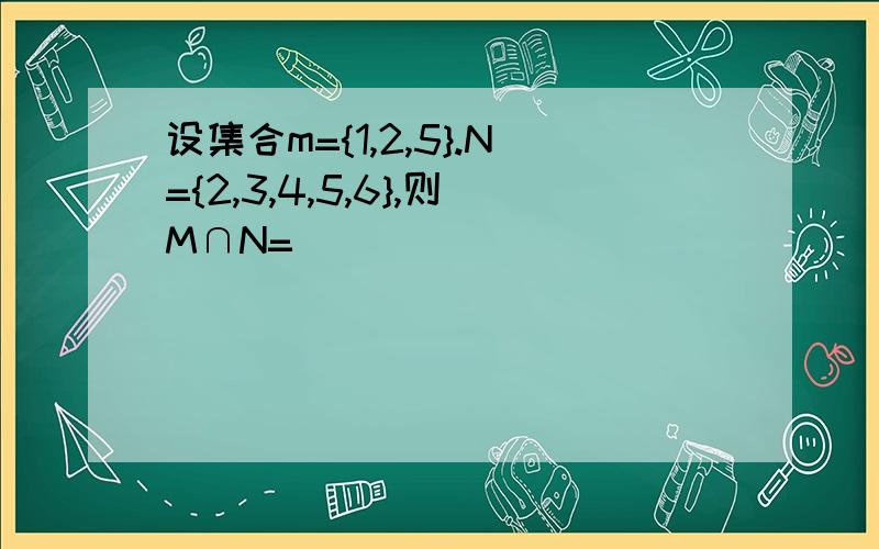 设集合m={1,2,5}.N={2,3,4,5,6},则M∩N=