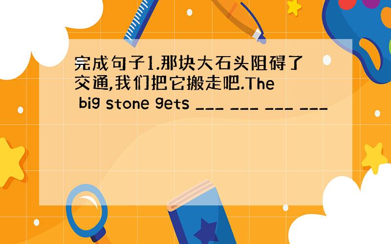 完成句子1.那块大石头阻碍了交通,我们把它搬走吧.The big stone gets ___ ___ ___ ___