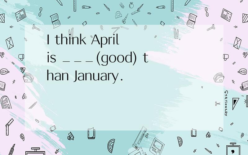 I think April is ___(good) than January.