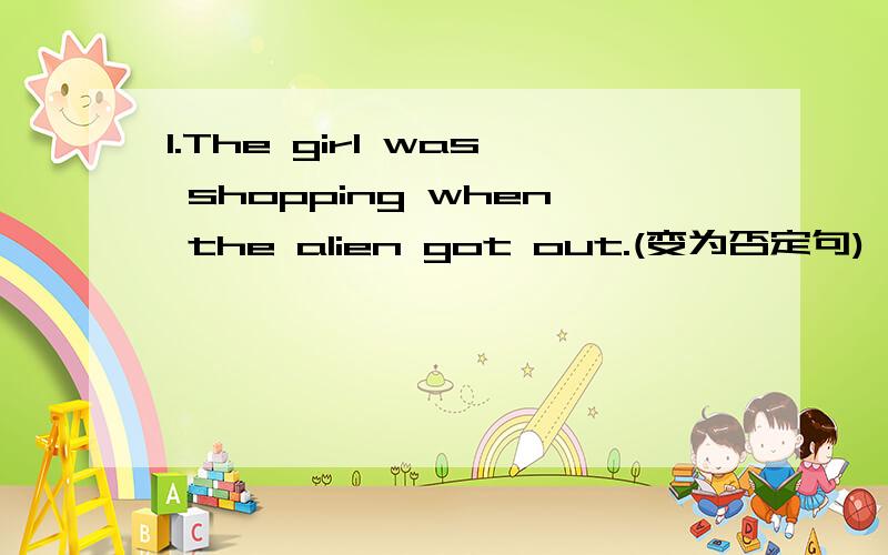 1.The girl was shopping when the alien got out.(变为否定句)
