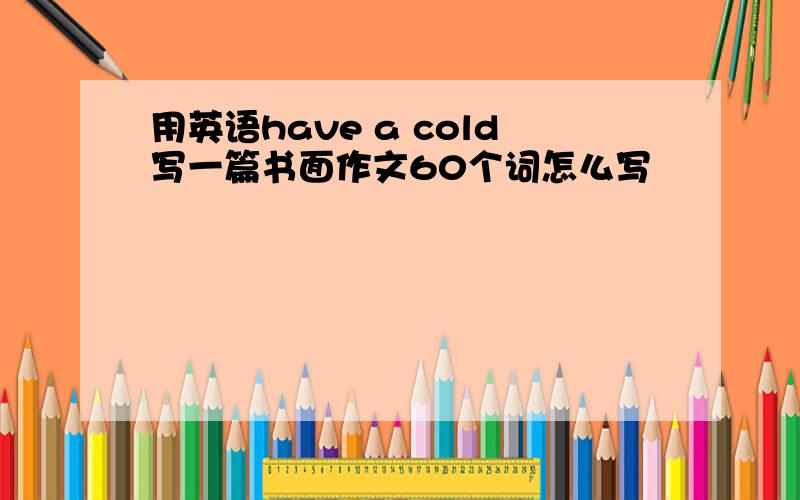 用英语have a cold写一篇书面作文60个词怎么写