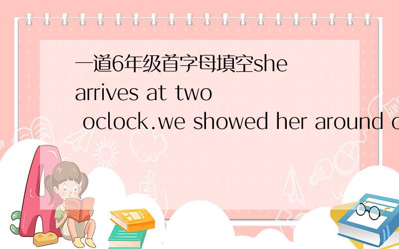一道6年级首字母填空she arrives at two oclock.we showed her around our