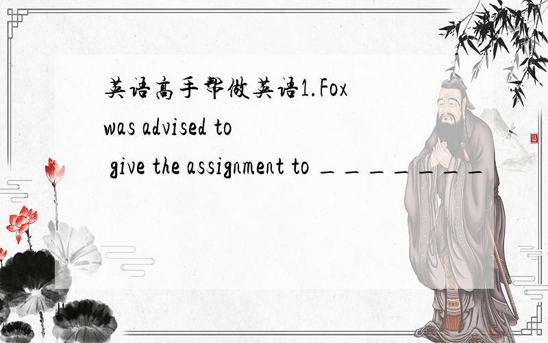 英语高手帮做英语1.Fox was advised to give the assignment to _______