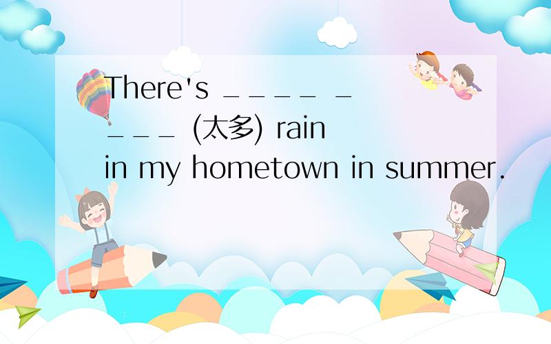 There's ____ ____ (太多) rain in my hometown in summer.
