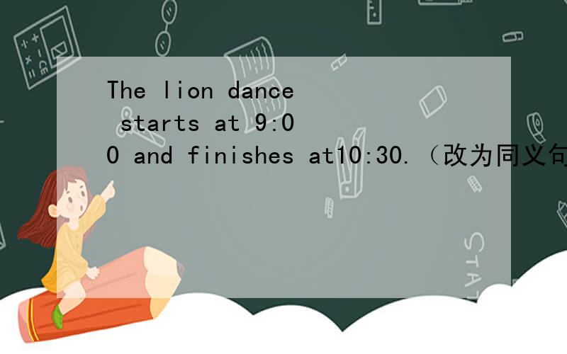 The lion dance starts at 9:00 and finishes at10:30.（改为同义句）