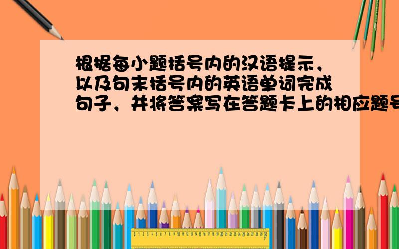根据每小题括号内的汉语提示，以及句末括号内的英语单词完成句子，并将答案写在答题卡上的相应题号后。