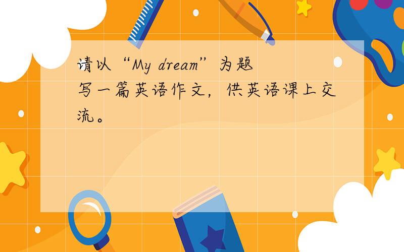 请以“My dream”为题写一篇英语作文，供英语课上交流。