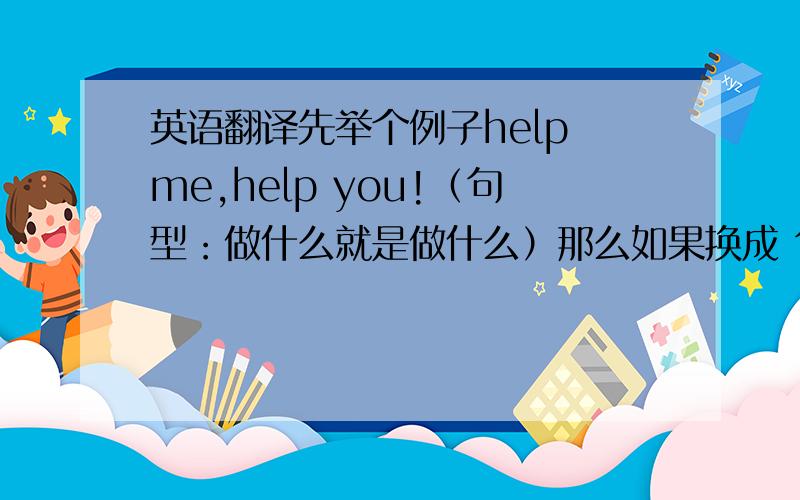 英语翻译先举个例子help me,help you!（句型：做什么就是做什么）那么如果换成 句型：做什么就会做什么 英语