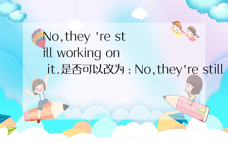 No,they 're still working on it.是否可以改为：No,they're still repa