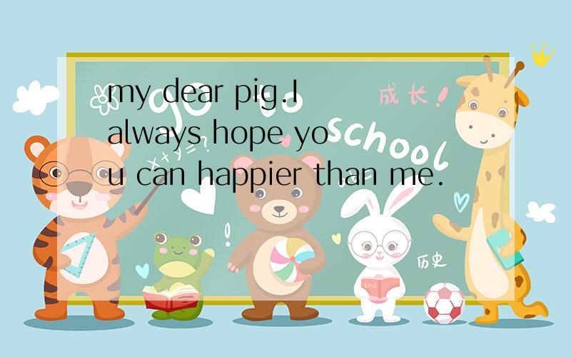 my dear pig.I always hope you can happier than me.