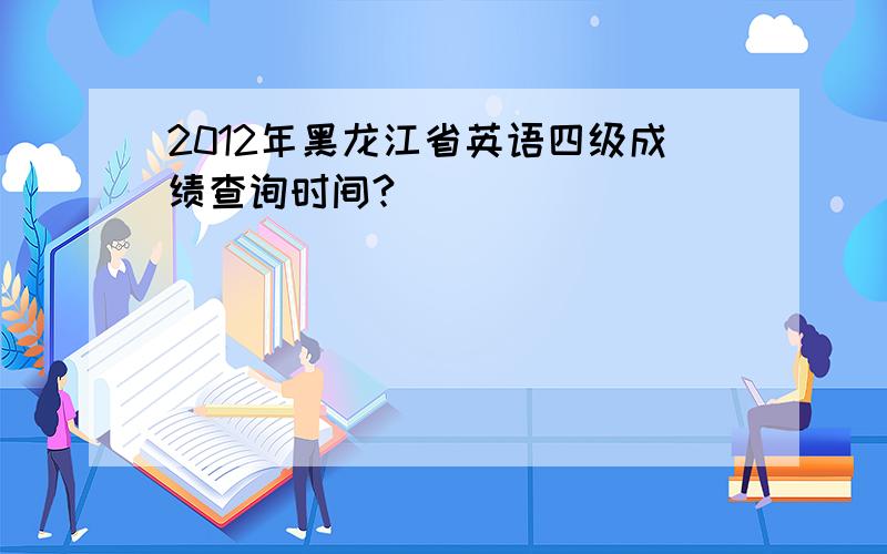 2012年黑龙江省英语四级成绩查询时间?