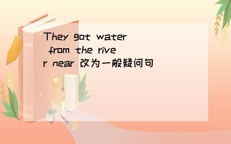 They got water from the river near 改为一般疑问句