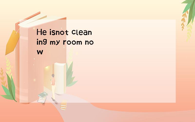 He isnot cleaning my room now