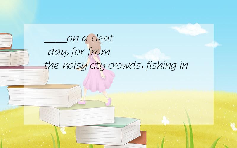 ____on a cleat day,for from the noisy city crowds,fishing in