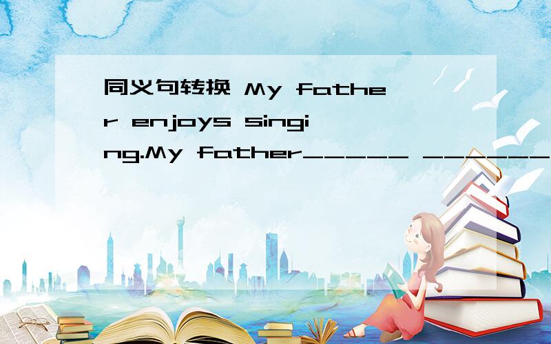 同义句转换 My father enjoys singing.My father_____ ______.