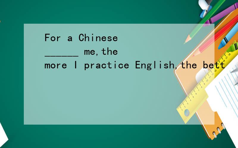 For a Chinese ______ me,the more I practice English,the bett