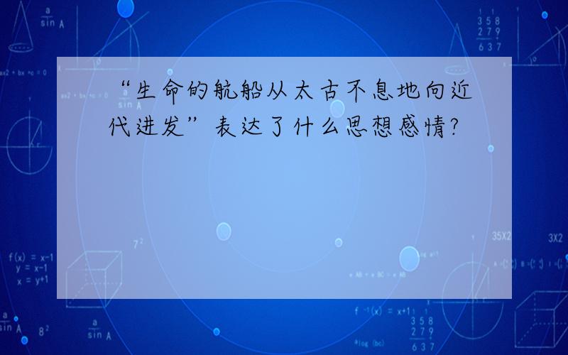 “生命的航船从太古不息地向近代进发”表达了什么思想感情?