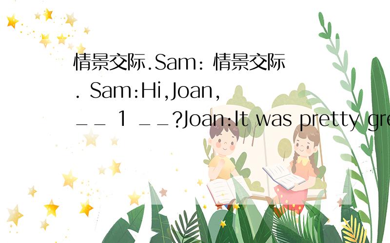 情景交际.Sam: 情景交际. Sam:Hi,Joan,__ 1 __?Joan:It was pretty great