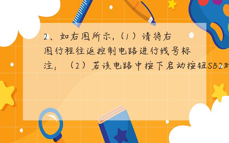 2、如右图所示,（1）请将右图行程往返控制电路进行线号标注；（2）若该电路中按下启动按钮SB2时,电路不能正常启动,请用