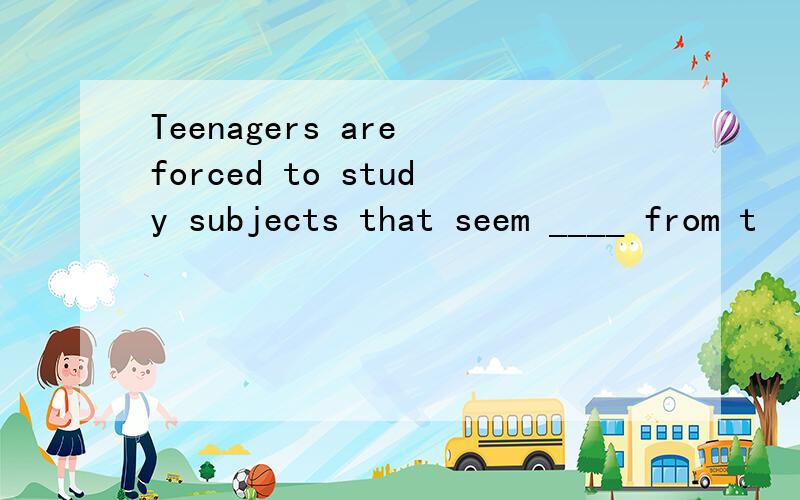 Teenagers are forced to study subjects that seem ____ from t